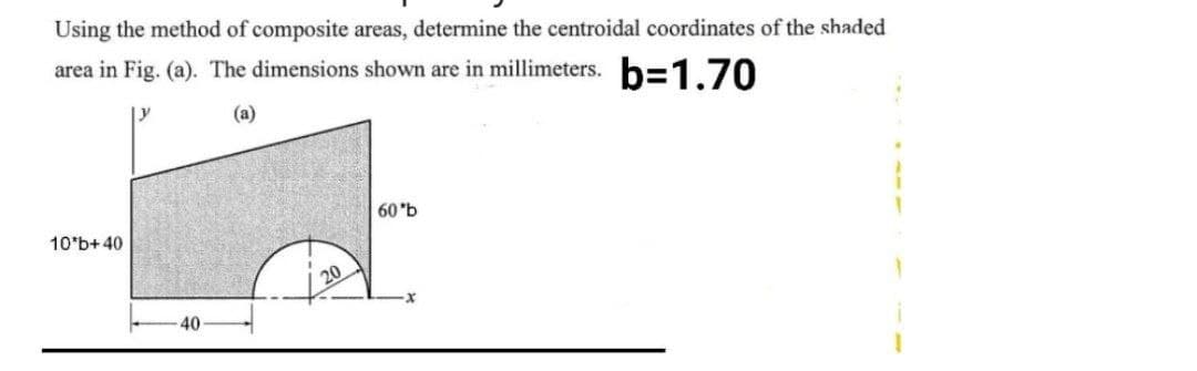 Using the method of composite areas, determine the centroidal coordinates of the shaded
area in Fig. (a). The dimensions shown are in millimeters. b=1.70
(a)
60 'b
10*b+40
20
40
