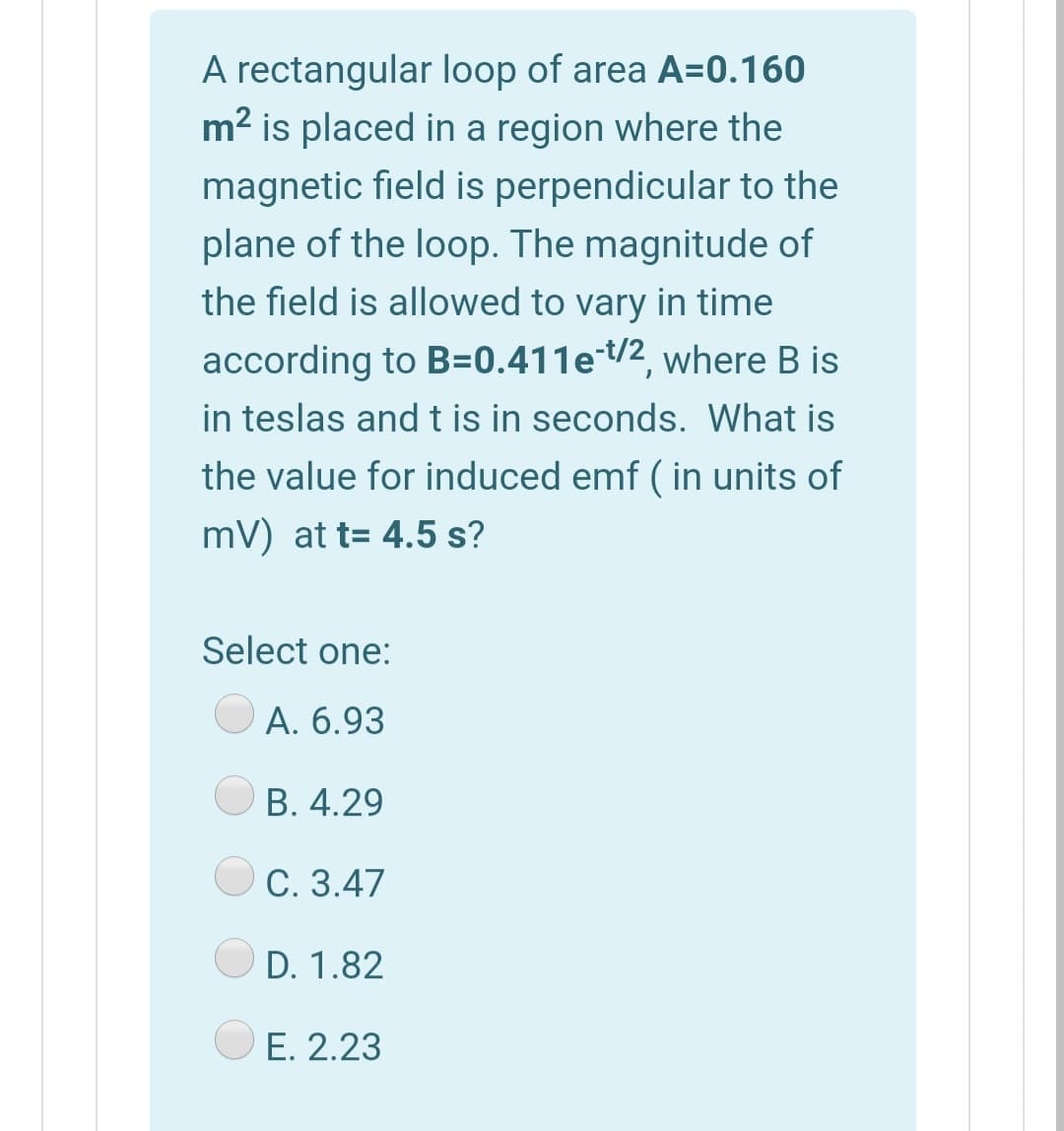 A rectangular loop of area A=0.160
m2 is placed in a region where the
magnetic field is perpendicular to the
plane of the loop. The magnitude of
the field is allowed to vary in time
according to B=0.411et/2, where B is
in teslas and t is in seconds. What is
the value for induced emf ( in units of
mV) at t= 4.5 s?
Select one:
O A. 6.93
В. 4.29
O C. 3.47
D. 1.82
E. 2.23
