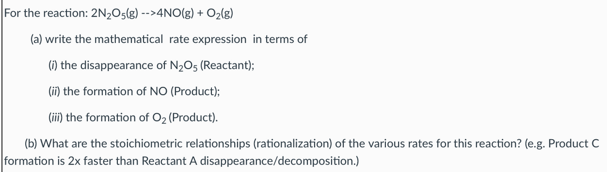 For the reaction: 2N205(g) -->4NO(g) + O2(g)
(a) write the mathematical rate expression in terms of
(i) the disappearance of N2O5 (Reactant);
(ii) the formation of NO (Product);
(iii) the formation of O2 (Product).
(b) What are the stoichiometric relationships (rationalization) of the various rates for this reaction? (e.g. Product C
formation is 2x faster than Reactant A disappearance/decomposition.)
