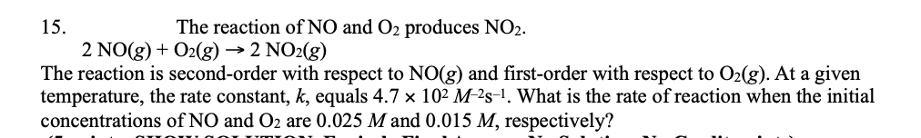 15.
The reaction of NO and O2 produces NO2.
2 NO(g) + O2(g) → 2 NO2(g)
The reaction is second-order with respect to NO(g) and first-order with respect to O2(g). At a given
temperature, the rate constant, k, equals 4.7 x 102 M-²s-1. What is the rate of reaction when the initial
concentrations of NO and O2 are 0.025 M and 0.015 M, respectively?
