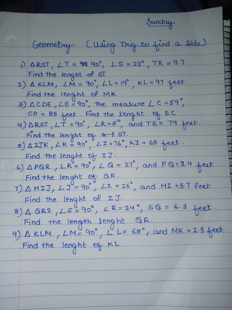 Sunday.
Geomety-
Cusing Trig to find a side)
D ARST, LT = 99 90°, LS = 22° , TR = 9.7
Find the leng ht of ST
2) A KLM, LM = 90°, LL = 19°
Find the lenght of MK.
3) AC DE ,LE 90°, the measwie LC =59,
KL =97
feet.
CD = 85
feet.
Find the lenght of EC
4) ARST, LT = 90`, LR=5°, and TR= 79.feet.
Find the lenght of a f ST.
5)A ITK , LK- 90° Lエ=76。
Find the lenght of IJ.
6) A POR, LR= 90°,LQ= 27°, and PQ= 2 .4 teet
Find +he lenght of &R.
7)AHIJ, LJ`= 90° , LI = 26°, and HI =5.7 feet
Find the
feet.
KI = 65
%3D
%3D
of IJ.
lenght
8)A ORS , Ls=90°, LR= 24°, SQ =
Find the length leng ht OR.
9) A KLM
Find the lenght ef KL.
6.3
feet
LM 90°, L L= 68°, and MK = 2.5
2.5feet
