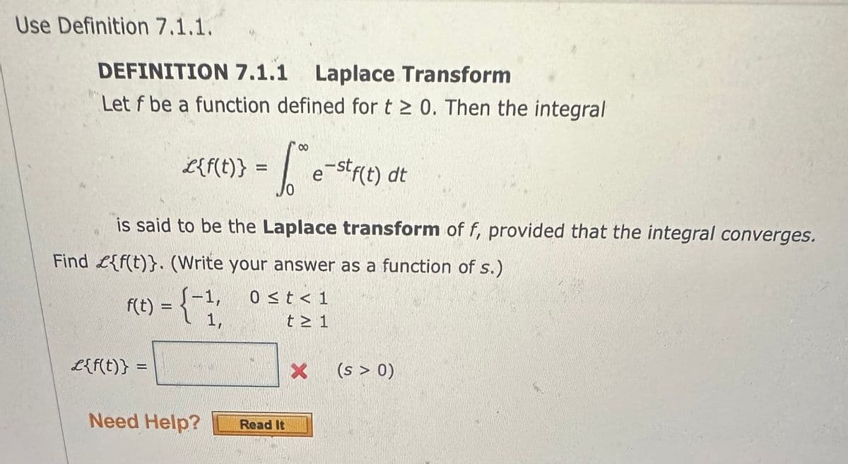 Use Definition 7.1.1.
SEM
DEFINITION 7.1.1 Laplace Transform
Let f be a function defined for t≥ 0. Then the integral
L{f(t)}
£{f(t)} =
- Love e-stf(t) dt
is said to be the Laplace transform of f, provided that the integral converges.
Find £{f(t)}. (Write your answer as a function of s.)
f(t) = (-1;
1,
Need Help?
0 ≤t<1
t≥ 1
Read It
X (s > 0)