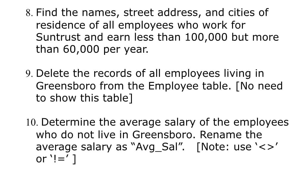 8. Find the names, street address, and cities of
residence of all employees who work for
Suntrust and earn less than 100,000 but more
than 60,000 per year.
9. Delete the records of all employees living in
Greensboro from the Employee table. [No need
to show this table]
10. Determine the average salary of the employees
who do not live in Greensboro. Rename the
average salary as "Avg_Sal". [Note: use <>'
or ¹!=']