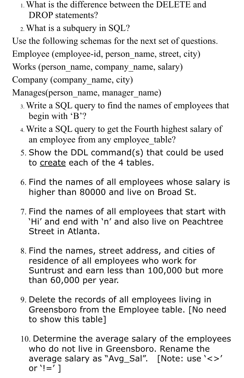 1. What is the difference between the DELETE and
DROP statements?
2. What is a subquery in SQL?
Use the following schemas for the next set of questions.
Employee (employee-id, person_name, street, city)
Works (person_name, company_name, salary)
Company (company_name, city)
Manages(person_name, manager_name)
3. Write a SQL query to find the names of employees that
begin with 'B'?
4. Write a SQL query to get the Fourth highest salary of
an employee from any employee_table?
5. Show the DDL command(s) that could be used
to create each of the 4 tables.
6. Find the names of all employees whose salary is
higher than 80000 and live on Broad St.
7. Find the names of all employees that start with
'Hi' and end with `n' and also live on Peachtree
Street in Atlanta.
8. Find the names, street address, and cities of
residence of all employees who work for
Suntrust and earn less than 100,000 but more
than 60,000 per year.
9. Delete the records of all employees living in
Greensboro from the Employee table. [No need
to show this table]
10. Determine the average salary of the employees
who do not live in Greensboro. Rename the
average salary as "Avg_Sal". [Note: use <>'
or !=']