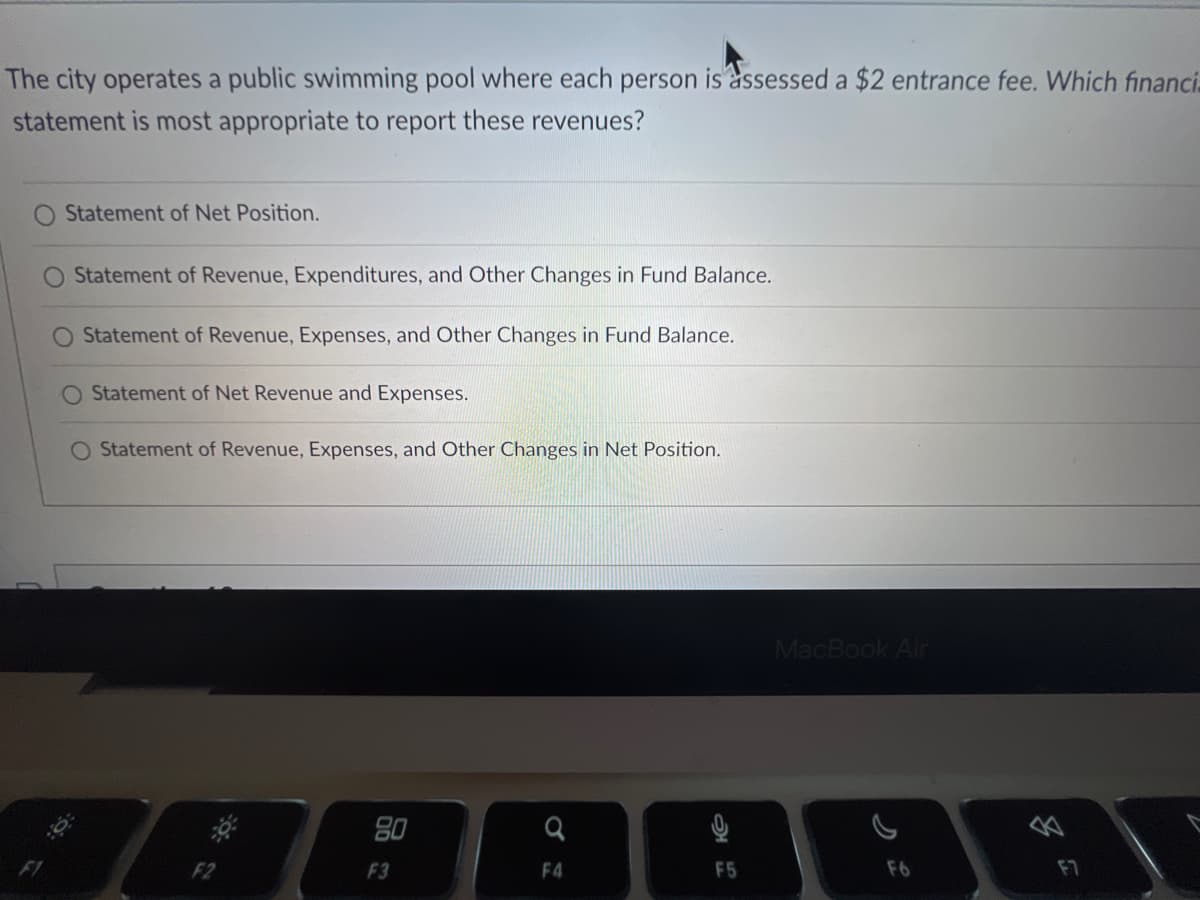 The city operates a public swimming pool where each person is assessed a $2 entrance fee. Which financi
statement is most appropriate to report these revenues?
Statement of Net Position.
Statement of Revenue, Expenditures, and Other Changes in Fund Balance.
Statement of Revenue, Expenses, and Other Changes in Fund Balance.
O Statement of Net Revenue and Expenses.
O Statement of Revenue, Expenses, and Other Changes in Net Position.
80
F3
Q
F4
ત્ર
F5
MacBook Air
F6
F7