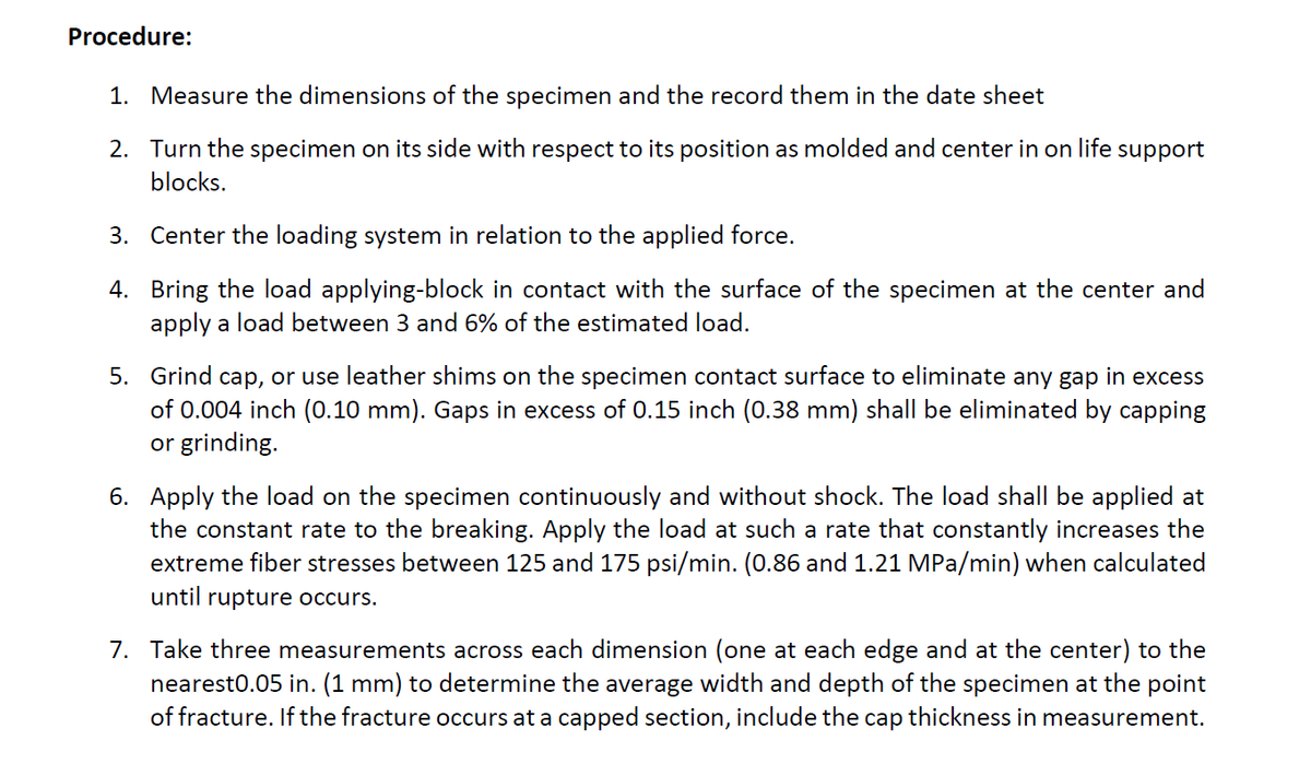 Procedure:
1. Measure the dimensions of the specimen and the record them in the date sheet
2. Turn the specimen on its side with respect to its position as molded and center in on life support
blocks.
3. Center the loading system in relation to the applied force.
4. Bring the load applying-block in contact with the surface of the specimen at the center and
apply a load between 3 and 6% of the estimated load.
5. Grind cap, or use leather shims on the specimen contact surface to eliminate any gap in excess
of 0.004 inch (0.10 mm). Gaps in excess of 0.15 inch (0.38 mm) shall be eliminated by capping
or grinding.
6. Apply the load on the specimen continuously and without shock. The load shall be applied at
the constant rate to the breaking. Apply the load at such a rate that constantly increases the
extreme fiber stresses between 125 and 175 psi/min. (0.86 and 1.21 MPa/min) when calculated
until rupture occurs.
7. Take three measurements across each dimension (one at each edge and at the center) to the
nearest0.05 in. (1 mm) to determine the average width and depth of the specimen at the point
of fracture. If the fracture occurs at a capped section, include the cap thickness in measurement.
