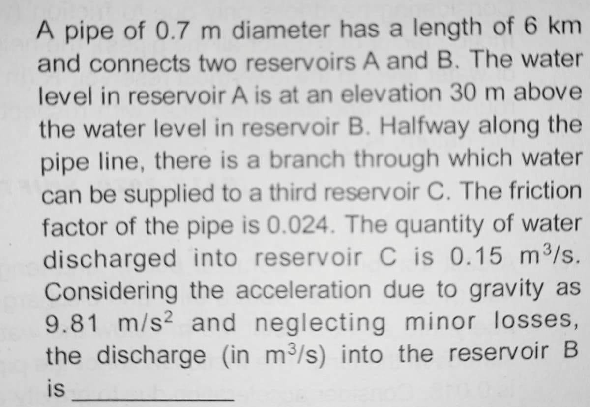 A pipe of 0.7 m diameter has a length of 6 km
and connects two reservoirs A and B. The water
level in reservoir A is at an elevation 30 m above
the water level in reservoir B. Halfway along the
pipe line, there is a branch through which water
can be supplied to a third reservoir C. The friction
factor of the pipe is 0.024. The quantity of water
discharged into reservoir C is 0.15 m³/s.
Considering
the acceleration due to gravity as
9.81 m/s2 and neglecting minor losses,
the discharge (in m³/s) into the reservoir B
is