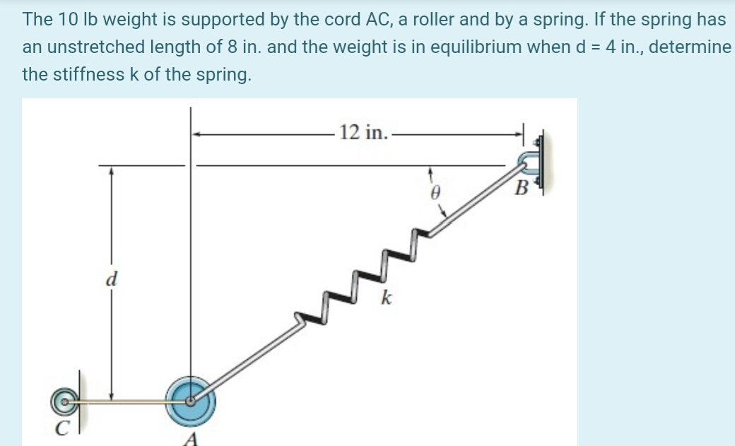 The 10 lb weight is supported by the cord AC, a roller and by a spring. If the spring has
an unstretched length of 8 in. and the weight is in equilibrium when d = 4 in., determine
the stiffness k of the spring.
-12 in.
