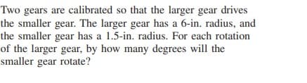 Two gears are calibrated so that the larger gear drives
the smaller gear. The larger gear has a 6-in. radius, and
the smaller gear has a 1.5-in. radius. For each rotation
of the larger gear, by how many degrees will the
smaller gear rotate?
