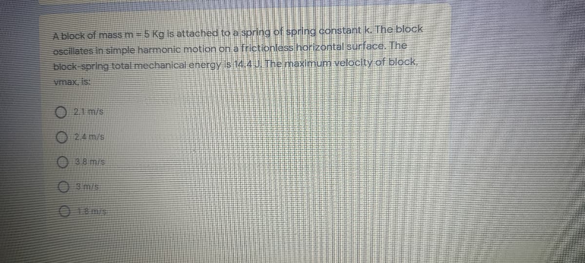 A block of mass m = 5 Kg is attached to a spring of spring constant k. The block
oscillates in simple harmonic motion ona frictionless horizontal surface. The
block spring total mechanical energy is 14.4J The maximum velocity of block,
vmax, is:
O 2.1 m/s
O 2.4 m/s
O 38 m/s
3 m/s
18m/s
