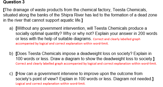 Question 3
[The drainage of waste products from the chemical factory, Teesta Chemicals,
situated along the banks of the Shipra River has led to the formation of a dead zone
in the river that cannot support aquatic life.]
a) [Without any government intervention, will Teesta Chemicals produce a
socially optimal quantity? Why or why not? Explain your answer in 200 words
or less with the help of suitable diagrams. Correct and clearly labelled graph
accompanied by logical and correct explanation within word-limit.
b) [Does Teesta Chemicals impose a deadweight loss on society? Explain in
100 words or less. Draw a diagram to show the deadweight loss to society.]
Correct and clearly labelled graph accompanied by logical and correct explanation within word-limit.
c) [How can a government intervene to improve upon the outcome from
society's point of view? Explain in 100 words or less. Diagram not needed.]
Logical and correct explanation within word-limit.