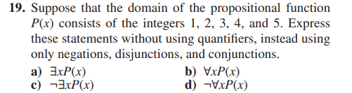 19. Suppose that the domain of the propositional function
P(x) consists of the integers 1, 2, 3, 4, and 5. Express
these statements without using quantifiers, instead using
only negations, disjunctions, and conjunctions.
a) ExP(x)
c) xP(x)
b) VxP(x)
d) -VxP(x)