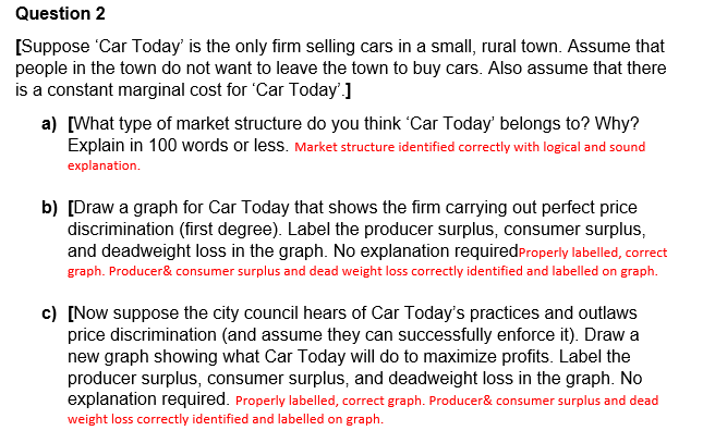 Question 2
[Suppose 'Car Today' is the only firm selling cars in a small, rural town. Assume that
people in the town do not want to leave the town to buy cars. Also assume that there
is a constant marginal cost for 'Car Today'.]
a) [What type of market structure do you think 'Car Today' belongs to? Why?
Explain in 100 words or less. Market structure identified correctly with logical and sound
explanation.
b) [Draw a graph for Car Today that shows the firm carrying out perfect price
discrimination (first degree). Label the producer surplus, consumer surplus,
and deadweight loss in the graph. No explanation required Properly labelled, correct
graph. Producer & consumer surplus and dead weight loss correctly identified and labelled on graph.
c) [Now suppose the city council hears of Car Today's practices and outlaws
price discrimination (and assume they can successfully enforce it). Draw a
new graph showing what Car Today will do to maximize profits. Label the
producer surplus, consumer surplus, and deadweight loss in the graph. No
explanation required. Properly labelled, correct graph. Producer & consumer surplus and dead
weight loss correctly identified and labelled on graph.