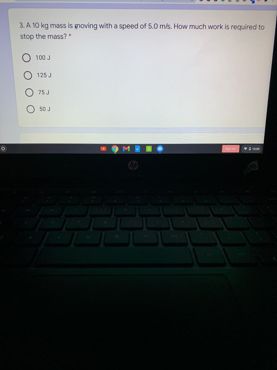 3. A 10 kg mass is moving with a speed of 5.0 m/s. How much work is required to
stop the mass? *
100 J
125 J
75 J
50 J
Sign out
9 O 10:09
Cop
LLI
