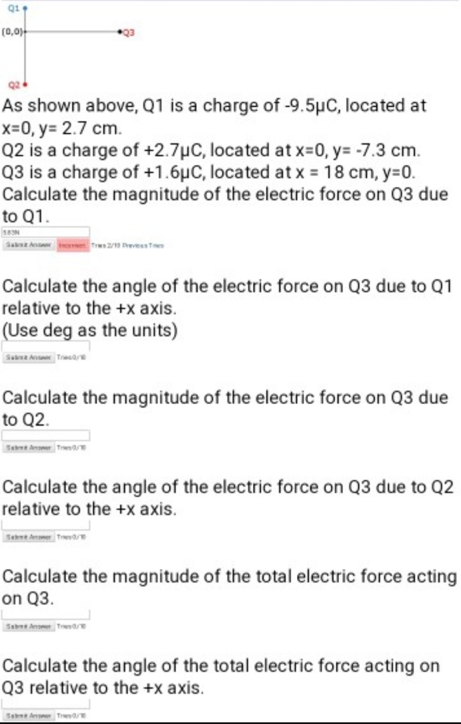 Q1
(0,0)-
As shown above, Q1 is a charge of -9.5µC, located at
x=0, y= 2.7 cm.
Q2 is a charge of +2.7µC, located at x-0, y= -7.3 cm.
Q3 is a charge of +1.6µC, located at x = 18 cm, y=0.
Calculate the magnitude of the electric force on Q3 due
to Q1.
383N
Sae Aner ises
Tres2/ Prevees Te
Calculate the angle of the electric force on Q3 due to Q1
relative to the +x axis.
(Use deg as the units)
Sabwe Ansoeer TriesOare
Calculate the magnitude of the electric force on Q3 due
to Q2.
Seboen Artomer Trie
Calculate the angle of the electric force on Q3 due to Q2
relative to the +x axis.
Tre
Calculate the magnitude of the total electric force acting
on Q3.
Sabne Aoer Trena
Calculate the angle of the total electric force acting on
Q3 relative to the +x axis.
Sebee Arvoner Tre
