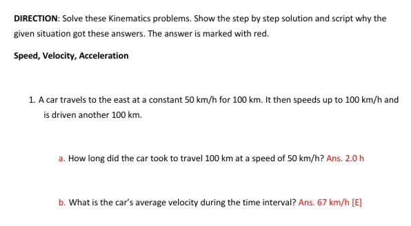 DIRECTION: Solve these Kinematics problems. Show the step by step solution and script why the
given situation got these answers. The answer is marked with red.
Speed, Velocity, Acceleration
1. A car travels to the east at a constant 50 km/h for 100 km. It then speeds up to 100 km/h and
is driven another 100 km.
a. How long did the car took to travel 100 km at a speed of 50 km/h? Ans. 2.0 h
b. What is the car's average velocity during the time interval? Ans. 67 km/h (E]
