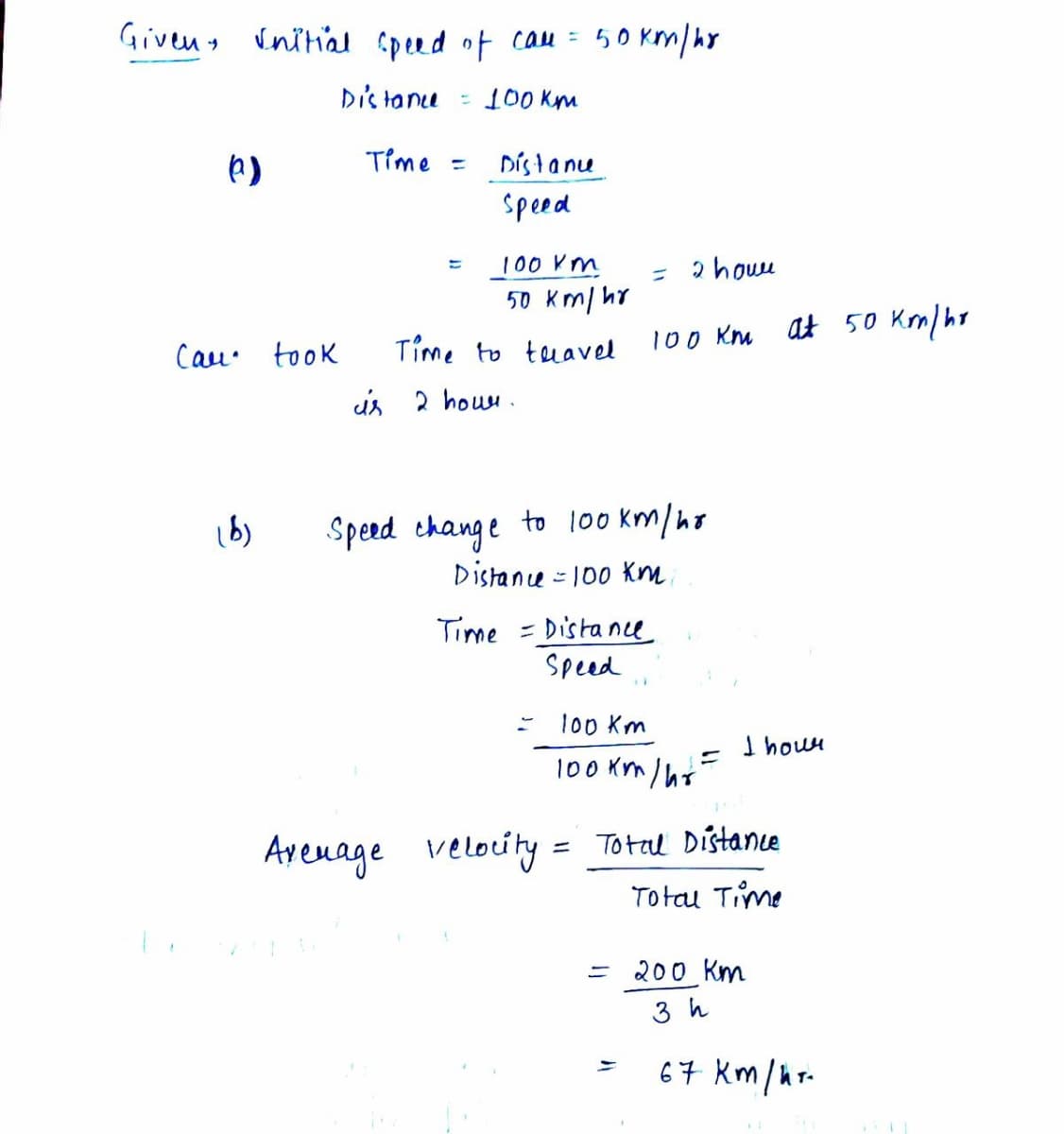 Givens inihal spend ot cau = 50 Km/hr
Dis tane
100 Km
Time =
Dísta nu
speed
100 Km
= 2 howu
50 Km/ hr
at 50 Kom/ hr
Time to tuavel
100 Km
Cau. took
is 2 houu .
Speed change to l00 km/ho
Distane = 100 Km.
Time = Dista nce
Speed
%3D
1o0 Km
I houn
100 km / hs-
velocity = Total Distance
Totau Time
Ayenage
= 200 Km
3 h
67 km/hr-
