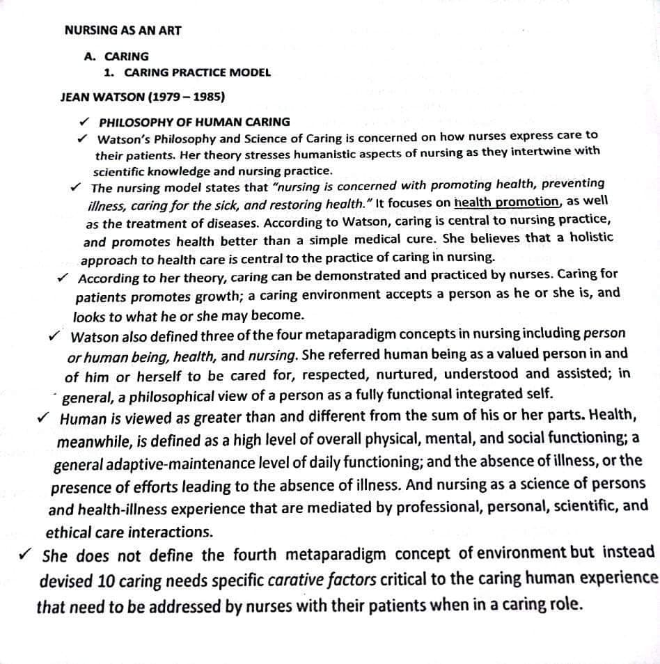 NURSING AS AN ART
A. CARING
1. CARING PRACTICE MODEL
JEAN WATSON (1979 – 1985)
v PHILOSOPHY OF HUMAN CARING
v Watson's Philosophy and Science of Caring is concerned on how nurses express care to
their patients. Her theory stresses humanistic aspects of nursing as they intertwine with
scientific knowledge and nursing practice.
The nursing model states that "nursing is concerned with promoting health, preventing
illness, caring for the sick, and restoring health." It focuses on health promotion, as well
as the treatment of diseases. According to Watson, caring is central to nursing practice,
and promotes health better than a simple medical cure. She believes that a holistic
approach to health care is central to the practice of caring in nursing.
V According to her theory, caring can be demonstrated and practiced by nurses. Caring for
patients promotes growth; a caring environment accepts a person as he or she is, and
looks to what he or she may become.
Watson also defined three of the four metaparadigm concepts in nursing including person
or human being, health, and nursing. She referred human being as a valued person in and
of him or herself to be cared for, respected, nurtured, understood and assisted; in
general, a philosophical view of a person as a fully functional integrated self.
V Human is viewed as greater than and different from the sum of his or her parts. Health,
meanwhile, is defined as a high level of overall physical, mental, and social functioning; a
general adaptive-maintenance level of daily functioning; and the absence of illness, or the
presence of efforts leading to the absence of illness. And nursing as a science of persons
and health-illness experience that are mediated by professional, personal, scientific, and
ethical care interactions.
She does not define the fourth metaparadigm concept of environment but instead
devised 10 caring needs specific carative factors critical to the caring human experience
that need to be addressed by nurses with their patients when in a caring role.
