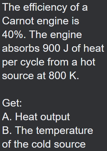 The efficiency of a
Carnot engine is
40%. The engine
absorbs 900 J of heat
per cycle from a hot
source at 800 K.
Get:
A. Heat output
B. The temperature
of the cold source