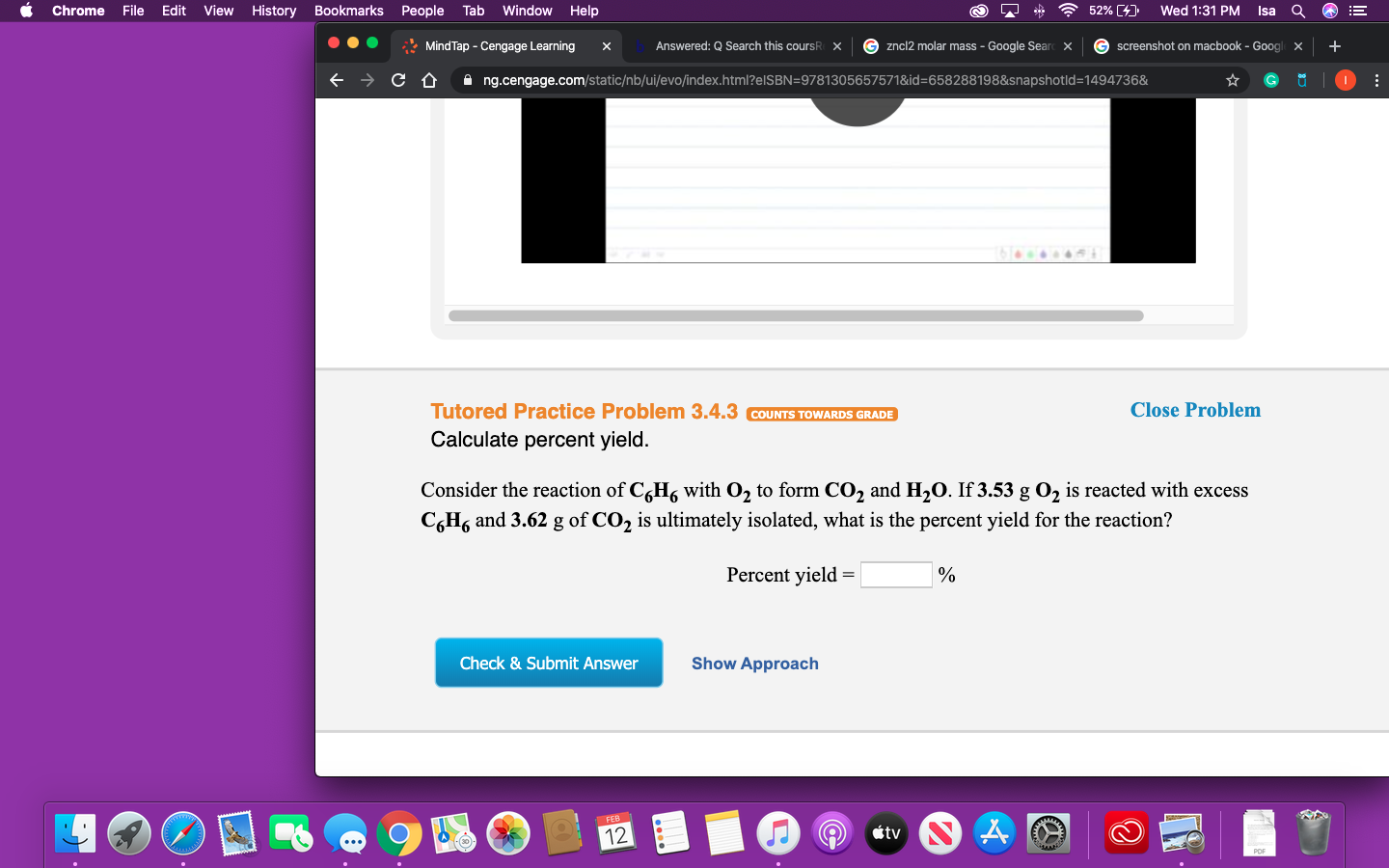 52% (4)
File
Edit
View
History Bookmarks People
Tab
Window Help
Wed 1:31 PM
Chrome
Isa
* Mind Tap - Cengage Learning
Answered: Q Search this coursR
G zncl2 molar mass - Google Sear
G screenshot on macbook - Google x
X
A ng.cengage.com/static/nb/ui/evo/index.html?elSBN=9781305657571&id=658288198&snapshotld=1494736&
Tutored Practice Problem 3.4.3 COUNTS TOWARDS GRADE
Close Problem
Calculate percent yield.
Consider the reaction of C,H, with O, to form CO2 and H2O. If 3.53 g O2 is reacted with excess
C,H6 and 3.62 g of CO2 is ultimately isolated, what is the percent yield for the reaction?
Percent yield =
Check & Submit Answer
Show Approach
FEB1
étv
12
POF
