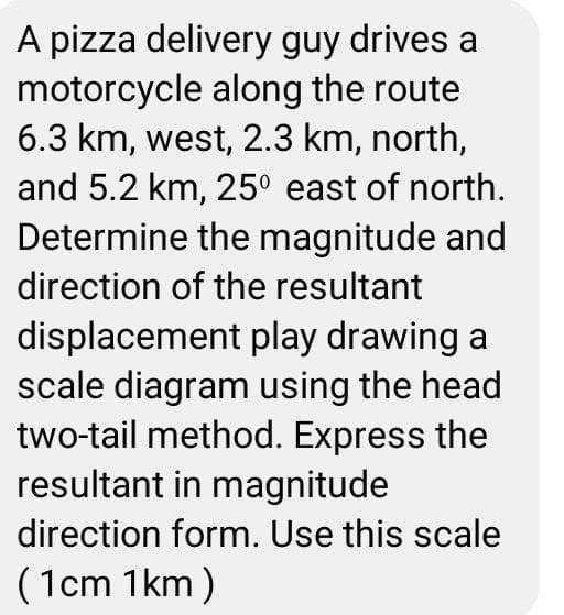 A pizza delivery guy drives a
motorcycle along the route
6.3 km, west, 2.3 km, north,
and 5.2 km, 25° east of north.
Determine the magnitude and
direction of the resultant
displacement play drawing a
scale diagram using the head
two-tail method. Express the
resultant in magnitude
direction form. Use this scale
(1cm 1km)