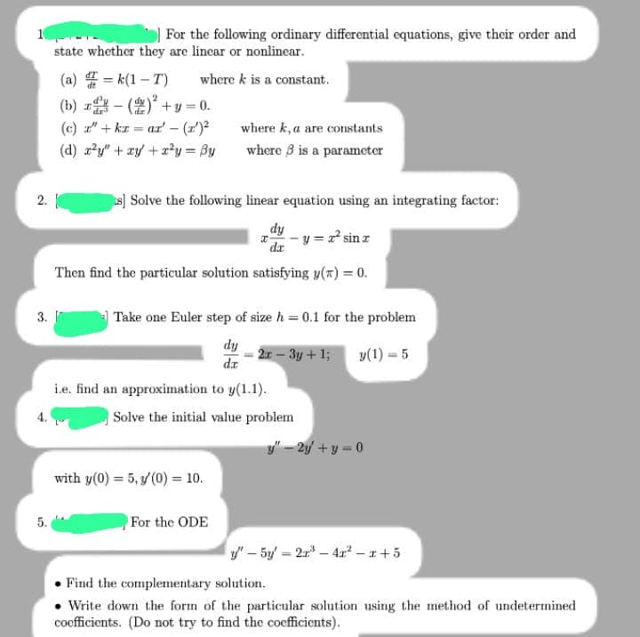 2.
3.
4.
5.
For the following ordinary differential equations, give their order and
state whether they are linear or nonlinear.
=k(1-T) where k is a constant.
(a)
(b)
()²+y=0.
(c) " + kr = ar' (1¹)²
(d) x²y" + xy + x²y = By
s] Solve the following linear equation using an integrating factor:
dy
-y=z² sin z
dr
Then find the particular solution satisfying y(T) = 0.
wherek, a are constants
where 3 is a parameter
Take one Euler step of size h = 0.1 for the problem
dy
2r - 3y + 1;
y (1) =5
dr
i.e. find an approximation to y(1.1).
Solve the initial value problem
with y(0) = 5, y' (0) = 10.
For the ODE
y" - 2y + y = 0
y"-5y'-27³-4x²-x+5
• Find the complementary solution.
Write down the form of the particular solution using the method of undetermined
coefficients. (Do not try to find the coefficients).