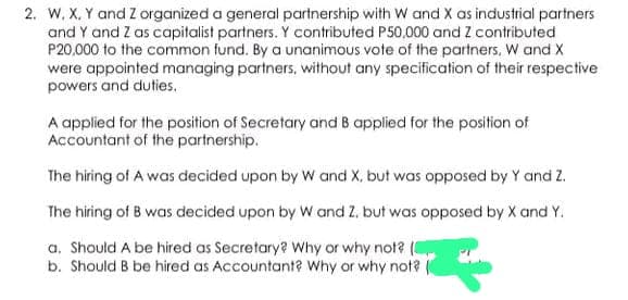 2. W, X, Y and Z organized a general partnership with W and X as industrial partners
and Y and Z as capitalist partners. Y contributed P50,000 and Z contributed
P20,000 to the common fund. By a unanimous vote of the partners. W and X
were appointed managing partners, without any specification of their respective
powers and duties.
A applied for the position of Secretary and B applied for the position of
Accountant of the partnership.
The hiring of A was decided upon by W and X, but was opposed by Y and Z.
The hiring of B was decided upon by W and Z. but was opposed by X and Y.
a. Should A be hired as Secretary? Why or why not? (
b. Should B be hired as Accountant? Why or why not?