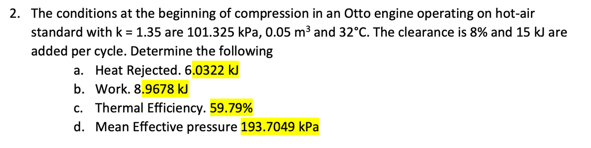 2. The conditions at the beginning of compression in an Otto engine operating on hot-air
standard with k = 1.35 are 101.325 kPa, 0.05 m3 and 32°C. The clearance is 8% and 15 kJ are
added per cycle. Determine the following
a. Heat Rejected. 6.0322 kJ
b. Work. 8.9678 kJ
c. Thermal Efficiency. 59.79%
d. Mean Effective pressure 193.7049 kPa
