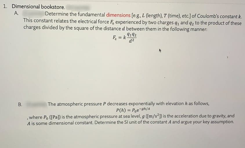 1. Dimensional bookstore.
A.
Determine the fundamental dimensions [e.g., L (length), T (time), etc.] of Coulomb's constant k.
This constant relates the electrical force F experienced by two charges qı and q2 to the product of these
charges divided by the square of the distance d between them in the following manner:
9192
F = k
%3D
zP
The atmospheric pressure P decreases exponentially with elevation h as follows,
P(h) = P,e-gh/A
,where Po ([Pa]) is the atmospheric pressure at sea level, g ([m/s2]) is the acceleration due to gravity, and
A is some dimensional constant. Determine the SI unit of the constant A and argue your key assumption.
B.
