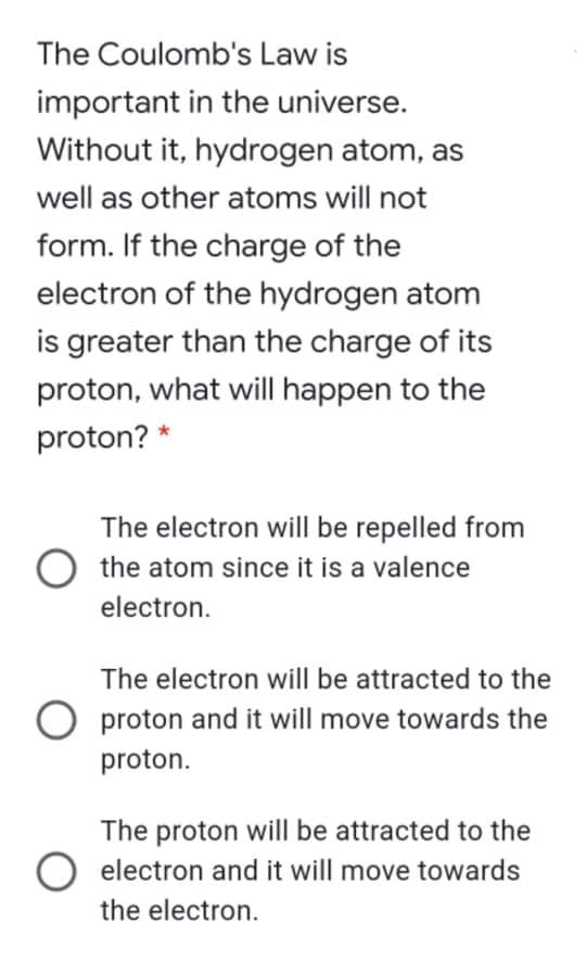 The Coulomb's Law is
important in the universe.
Without it, hydrogen atom, as
well as other atoms will not
form. If the charge of the
electron of the hydrogen atom
is greater than the charge of its
proton, what will happen to the
proton? *
The electron will be repelled from
the atom since it is a valence
electron.
The electron will be attracted to the
O proton and it will move towards the
proton.
The proton will be attracted to the
electron and it will move towards
the electron.
