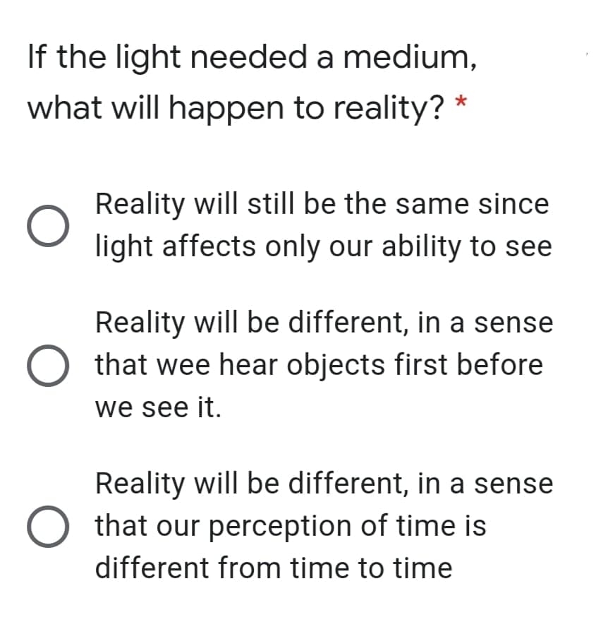 If the light needed a medium,
what will happen to reality? *
Reality will still be the same since
light affects only our ability to see
Reality will be different, in a sense
that wee hear objects first before
we see it.
Reality will be different, in a sense
O that our perception of time is
different from time to time
