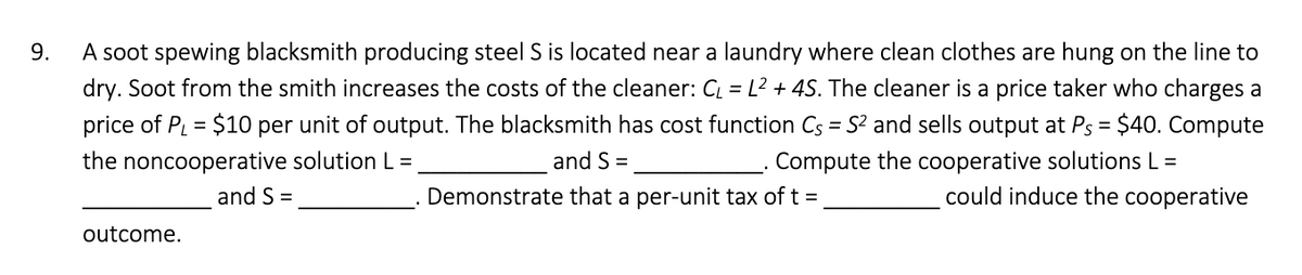 9.
A soot spewing blacksmith producing steel S is located near a laundry where clean clothes are hung on the line to
dry. Soot from the smith increases the costs of the cleaner: CL = L2 + 4S. The cleaner is a price taker who charges a
price of PL = $10 per unit of output. The blacksmith has cost function Cs = S and sells output at Ps = $40. Compute
the noncooperative solution L =
and S =
Compute the cooperative solutions L =
and S =
Demonstrate that a per-unit tax of t =
could induce the cooperative
outcome.
