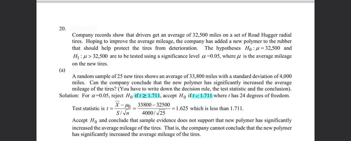 20.
Company records show that drivers get an average of 32,500 miles on a set of Road Hugger radial
tires. Hoping to improve the average mileage, the company has added a new polymer to the rubber
that should help protect the tires from deterioration.
The hypotheses Ho : u = 32,500 and
H : u > 32,500 are to be tested using a significance level a =0.05, where u is the average mileage
on the new tires.
(a)
A random sample of 25 new tires shows an average of 33,800 miles with a standard deviation of 4,000
miles. Can the company conclude that the new polymer has significantly increased the average
mileage of the tires? (You have to write down the decision rule, the test statistic and the conclusion).
Solution: For a=0.05, reject Ho if t> 1.711, accept Ho if t < 1.711 where t has 24 degrees of freedom.
33800 – 32500
Test statistic is t =
=1.625 which is less than 1.711.
S/Nn
4000//25
Accept Ho and conclude that sample evidence does not support that new polymer has significantly
increased the average mileage of the tires. That is, the company cannot conclude that the new polymer
has significantly increased the average mileage of the tires.
