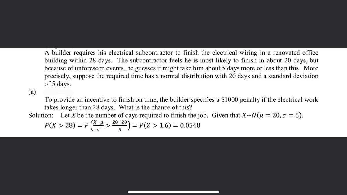 A builder requires his electrical subcontractor to finish the electrical wiring in a renovated office
building within 28 days. The subcontractor feels he is most likely to finish in about 20 days, but
because of unforeseen events, he guesses it might take him about 5 days more or less than this. More
precisely, suppose the required time has a normal distribution with 20 days and a standard deviation
of 5 days.
(а)
To provide an incentive to finish on time, the builder specifies a $1000 penalty if the electrical work
takes longer than 28 days. What is the chance of this?
Solution: Let X be the number of days required to finish the job. Given that X~N(u = 20, o = 5).
P(X > 28) = P ("> -20) = P(Z > 1.6) = 0.0548
||
