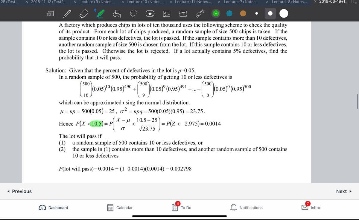 25+Test...
X 2018-11-13+Test2...
X Lecture+9+Notes...
X Lecture+10+Notes...
X Lecture+11+Notes...
X Lecture+7+Notes...
X Lecture+8+Notes...
2019-06-19+T... U.
T
A factory which produces chips in lots of ten thousand uses the following scheme to check the quality
of its product. From each lot of chips produced, a random sample of size 500 chips is taken. If the
sample contains 10 or less defectives, the lot is passed. If the sample contains more than 10 defectives,
another random sample of size 500 is chosen from the lot. If this sample contains 10 or less defectives,
the lot is passed. Otherwise the lot is rejected. If a lot actually contains 5% defectives, find the
probability that it will pass.
Solution: Given that the percent of defectives in the lot is p=0.05.
In a random sample of 500, the probability of getting 10 or less defectives is
500
500
500
(0.0s)" (0.95)*90
+ (0.0s) (0.95)*91
o.os) (0.95)00
...+
10
9
which can be approximated using the normal distribution.
H = np = 500(0.05)= 25, o²
= npq = 500(0.05)(0.95) = 23.75 .
X - u
10.5 – 25
Hence P(X <10.5)= P
= P(Z <-2.975)= 0.0014
V23.75
The lot will
pass
if
a random sample of 500 contains 10 or less defectives, or
(1)
(2) the sample in (1) contains more than 10 defectives, and another random sample of 500 contains
10 or less defectives
P(lot will pass)= 0.0014 + (1-0.0014)(0.0014) = 0.002798
1 Previous
Next
Dashboard
Calendar
Тo Do
Notifications
Inbox
000
