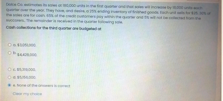 Dolce Co. estimates its sales at 180,000 units in the first quarter and that sales will increase by 18,000 units each
quarter over the year. They have, and desire, a 25% ending inventory of finished goods. Each unit sells for $25. 30% of
the sales are for cash. 65% of the credit customers pay within the quarter and 5% will not be collected from the
succorers.. The remainder is received in the quarter following sale.
Cash collections for the third quarter are budgeted at
O a. $3,051,000.
O b. $4,428,000.
O c. $5,319,000.
O d. $5,156,000.
e. None of the answers is correct
Clear my choice