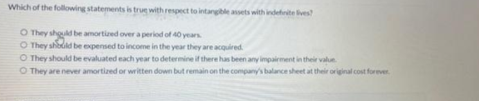 Which of the following statements is true with respect to intangible assets with indefinite lives?
O They shquld be amortized over a period of 40 years.
O They shodild be expensed to income in the year they are acquired.
O They should be evaluated each year to determine if there has been any impairment in their valun.
O They are never amortized or written down but remain on the company's balance sheet at their original cost forever.
