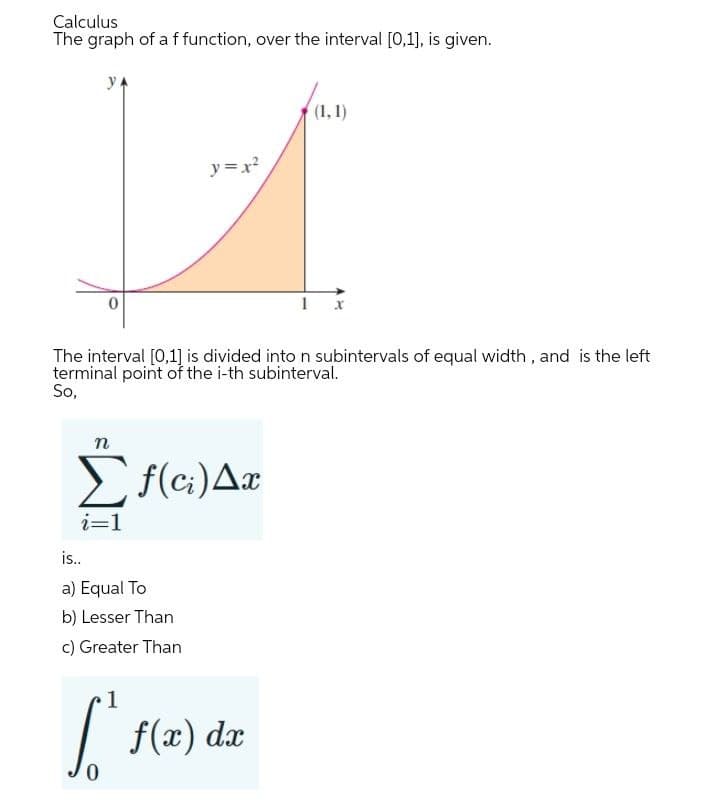 Calculus
The graph of a ffunction, over the interval [0,1], is given.
y
(1,1)
y =x?
1
The interval [0,1] is divided into n subintervals of equal width , and is the left
terminal point of the i-th subinterval.
So,
n
E f(c;)Ax
i=1
is..
a) Equal To
b) Lesser Than
c) Greater Than
|
f(x) dx
