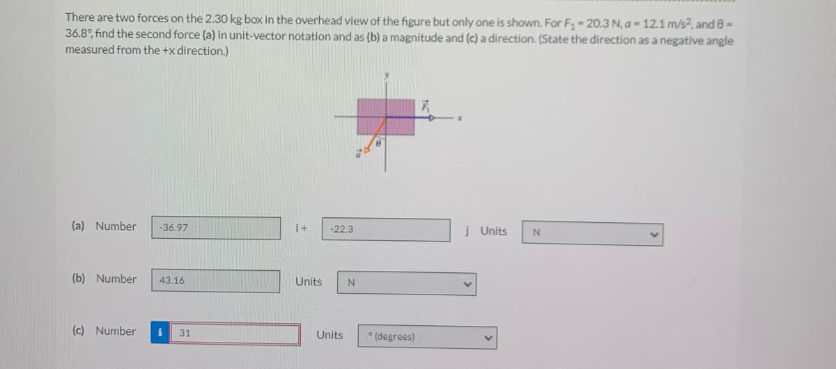 There are two forces on the 2.30 kg box in the overhead view of the figure but only one is shown. For F 20.3 N, a = 12.1 m/s2, and e=
36.8°, find the second force (a) in unit-vector notation and as (b) a magnitude and (c) a direction. (State the direction as a negative angle
measured from the +x direction.)
(a) Number
-36.97
i+
į Units
-22.3
(b) Number
43.16
Units
N
(c) Number
31
* (degrees)
Units
