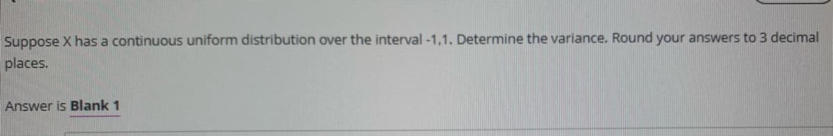 Suppose X has a continuous uniform distribution over the interval -1,1. Determine the variance. Round your answers to 3 decimal
places.
Answer is Blank 1
