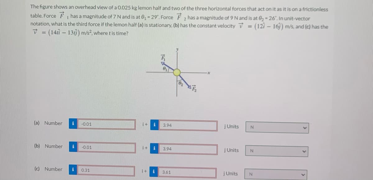 The figure shows an overhead view of a 0.025 kg lemon half and two of the three horizontal forces that act on it as it is on a frictionless
table. Force F has a magnitude of 7 N and is at e, 29'. Force F has a magnitude of 9 N and is at 02-26". In unit-vector
notation, what is the third force if the lemon half (a) is stationary, (b) has the constant velocity = (127 - 16j) m/s, and (c) has the
V = (14f- 13) m/s?, where t is time?
%3D
(a) Number
-0.01
i+
3.94
įUnits
(b) Number
-0.01
i+
3.94
jUnits
(c) Number
0.31
i+
3.61
jUnits
