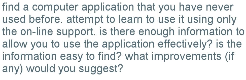 find a computer application that you have never
used before. attempt to learn to use it using only
the on-line support. is there enough information to
allow you to use the application effectively? is the
information easy to find? what improvements (if
any) would you suggest?