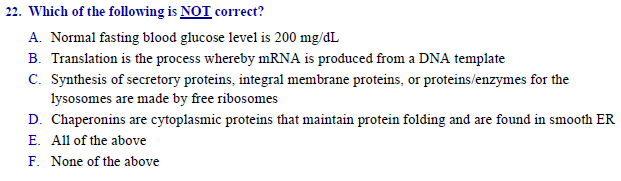 Which of the following is NOT correct?
A. Normal fasting blood glucose level is 200 mg/dL
B. Translation is the process whereby MRNA is produced from a DNA template
C. Synthesis of secretory proteins, integral membrane proteins, or proteins/enzymes for the
lysosomes are made by free ribosomes
D. Chaperonins are cytoplasmic proteins that maintain protein folding and are found in smooth ER
E. All of the above
F. None of the above
