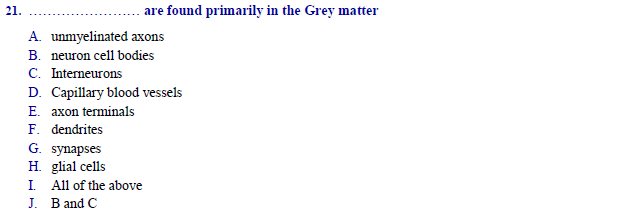 are found primarily in the Grey matter
A. unmyelinated axons
B. neuron cell bodies
C. Interneurons
D. Capillary blood vessels
E. axon terminals
F. dendrites
G. synapses
H. glial cells
I All of the above
J. B and C
