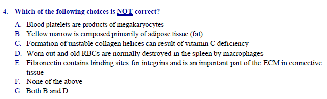 |Which of the following choices is NOT correct?
A. Blood platelets are products of megakaryocytes
B. Yellow marrow is composed primarily of adipose tissue (fat)
C. Formation of unstable collagen helices can result of vitamin C deficiency
D. Worn out and old RBCS are normally destroyed in the spleen by macrophages
E. Fibronectin contains binding sites for integrins and is an important part of the ECM in connective
tissue
F. None of the above
Both B and D
