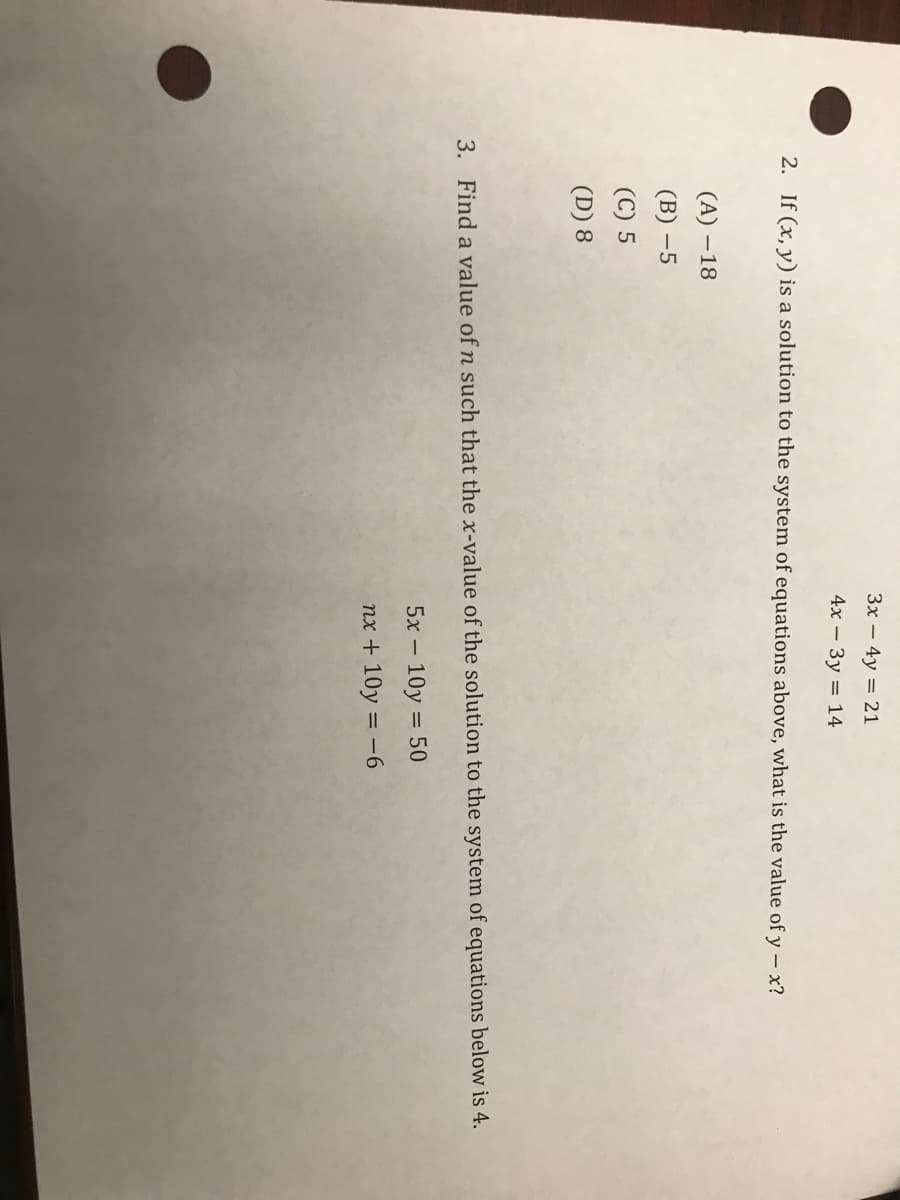 3x – 4y = 21
4х — Зу — 14
2. If (x, y) is a solution to the system of equations above, what is the value of y – x?
(A) – 18
(В) —5
(C) 5
(D) 8
3. Find a value of n such that the x-value of the solution to the system of equations below is 4.
5x – 10y = 50
nx + 10y = -6
