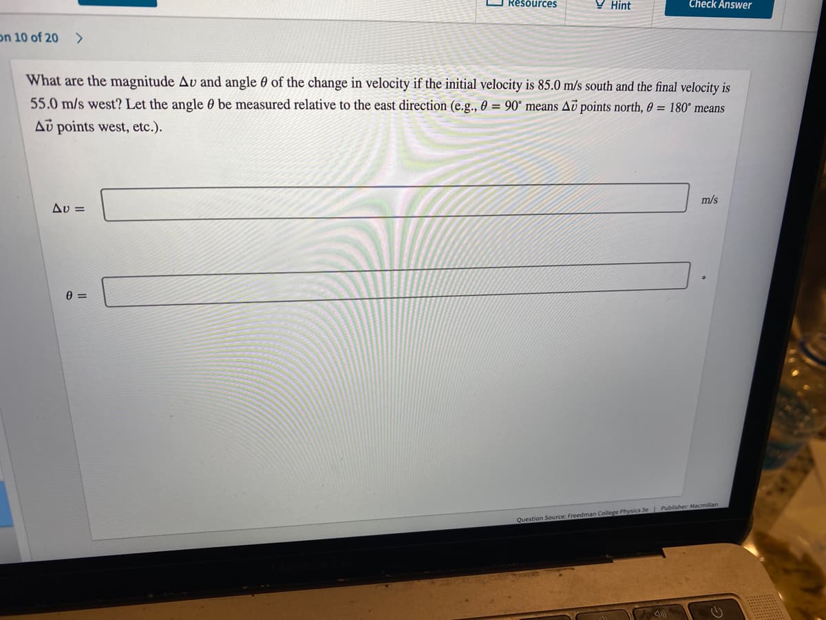 Resources
Hint
Check Answer
on 10 of 20 >
What are the magnitude Av and angle of the change in velocity if the initial velocity is 85.0 m/s south and the final velocity is
55.0 m/s west? Let the angle be measured relative to the east direction (e.g., 0 = 90° means Au points north, 0 = 180° means
Au points west, etc.).
m/s
Av=
0=
Question Source: Freedman College Physics 3e | Publisher: Macmillan