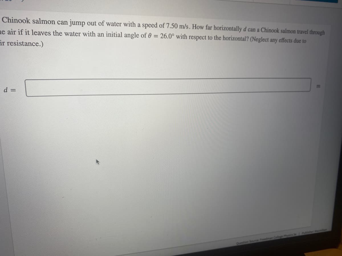 Chinook salmon can jump out of water with a speed of 7.50 m/s. How far horizontally d can a Chinook salmon travel through
me air if it leaves the water with an initial angle of 0 = 26.0° with respect to the horizontal? (Neglect any effects due to
ir resistance.)
m
d =
Question Source: Freedman College Physics Se