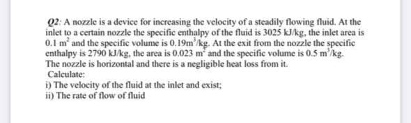 Q2: A nozzle is a device for increasing the velocity of a steadily flowing fluid. At the
inlet to a certain nozzle the specific enthalpy of the fluid is 3025 kJ/kg, the inlet area is
0.1 m' and the specific volume is 0.19m'kg. At the exit from the nozzle the specific
enthalpy is 2790 kJ/kg, the area is 0.023 m and the specific volume is 0.5 m'kg.
The nozzle is horizontal and there is a negligible heat loss from it.
Calculate:
i) The velocity of the fluid at the inlet and exist;
ii) The rate of flow of fluid
