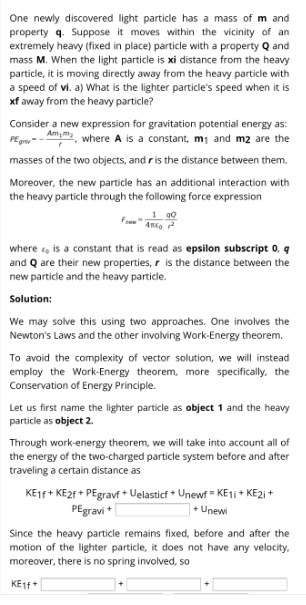 One newly discovered light particle has a mass of m and
property q. Suppose it moves within the vicinity of an
extremely heavy (fixed in place) particle with a property Q and
mass M. When the light particle is xi distance from the heavy
particle, it is moving directly away from the heavy particle with
a speed of vi. a) What is the lighter particle's speed when it is
xf away from the heavy particle?
Consider a new expression for gravitation potential energy as:
PEm-- Amm, where A is a constant, m1 and m2 are the
masses of the two objects, and ris the distance between them.
Moreover, the new particle has an additional interaction with
the heavy particle through the following force expression
1 g0
where , is a constant that is read as epsilon subscript 0, q
and Q are their new properties, r is the distance between the
new particle and the heavy particle.
Solution:
We may solve this using two approaches. One involves the
Newton's Laws and the other involving Work-Energy theorem.
To avoid the complexity of vector solution, we will instead
employ the Work-Energy theorem, more specifically, the
Conservation of Energy Principle.
Let us first name the lighter particle as object 1 and the heavy
particle as object 2.
Through work-energy theorem, we will take into account all of
the energy of the two-charged particle system before and after
traveling a certain distance as
KEIF+ KE2F + PEgravf + Uelasticf + Unewf = KE1 + KE2i +
] + Unewi
PEgravi *
Since the heavy particle remains fixed, before and after the
motion of the lighter particle, it does not have any velocity,
moreover, there is no spring involved, so
KE1f+
